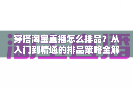 穿搭淘宝直播怎么排品?从入门到精通的排品策略全解析,助你直播间流量翻倍转化飙升 穿搭淘宝直播怎么排品?从入门到精通的排品策略全解析,助你直播间流量翻倍转化飙升