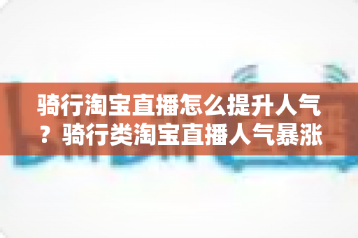 骑行淘宝直播怎么提升人气？骑行类淘宝直播人气暴涨的实战运营指南
