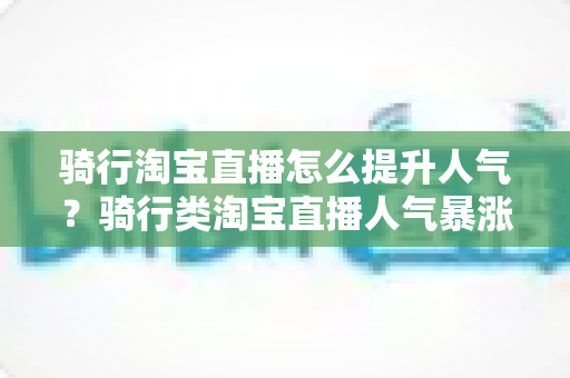 骑行淘宝直播怎么提升人气？骑行类淘宝直播人气暴涨的实战运营指南