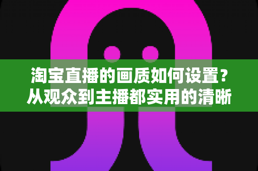 淘宝直播的画质如何设置?从观众到主播都实用的清晰度优化全攻略 淘宝直播的画质如何设置?从观众到主播都实用的清晰度优化全攻略