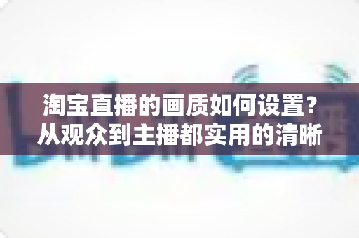 淘宝直播的画质如何设置?从观众到主播都实用的清晰度优化全攻略 淘宝直播的画质如何设置?从观众到主播都实用的清晰度优化全攻略