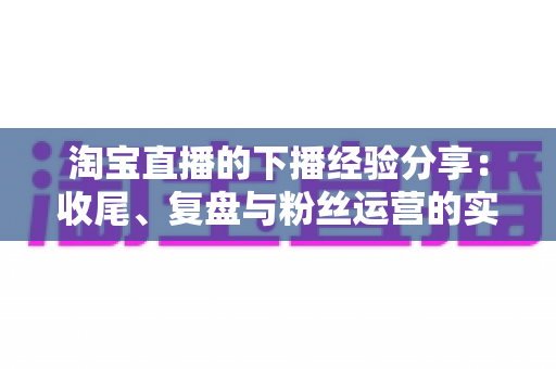 淘宝直播的下播经验分享:收尾、复盘与粉丝运营的实战全指南 淘宝直播的下播经验分享:收尾、复盘与粉丝运营的实战全指南