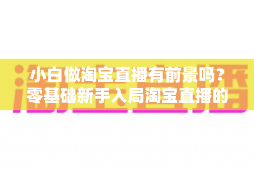 小白做淘宝直播有前景吗？零基础新手入局淘宝直播的全方位解析与实战建议