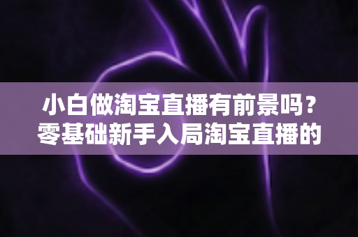 小白做淘宝直播有前景吗？零基础新手入局淘宝直播的全方位解析与实战建议