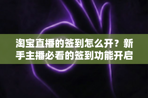 淘宝直播的签到怎么开？新手主播必看的签到功能开启教程与运营技巧全解析