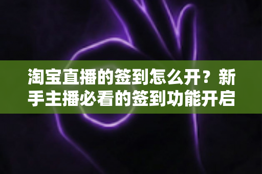 淘宝直播的签到怎么开？新手主播必看的签到功能开启教程与运营技巧全解析