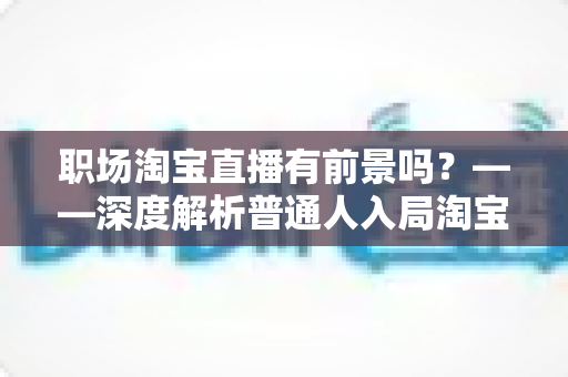 职场淘宝直播有前景吗?——深度解析普通人入局淘宝直播的机会、挑战与变现路径 职场淘宝直播有前景吗?——深度解析普通人入局淘宝直播的机会、挑战与变现路径