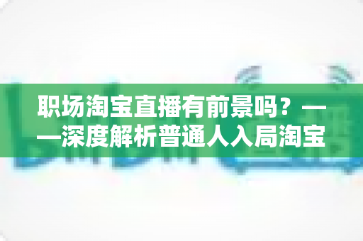 职场淘宝直播有前景吗?——深度解析普通人入局淘宝直播的机会、挑战与变现路径 职场淘宝直播有前景吗?——深度解析普通人入局淘宝直播的机会、挑战与变现路径