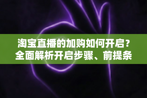 淘宝直播的加购如何开启?全面解析开启步骤、前提条件与提升加购率的实战技巧 淘宝直播的加购如何开启?全面解析开启步骤、前提条件与提升加购率的实战技巧