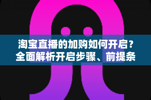 淘宝直播的加购如何开启?全面解析开启步骤、前提条件与提升加购率的实战技巧 淘宝直播的加购如何开启?全面解析开启步骤、前提条件与提升加购率的实战技巧