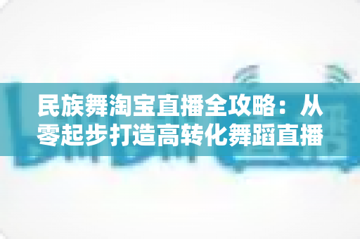民族舞淘宝直播全攻略：从零起步打造高转化舞蹈直播间
