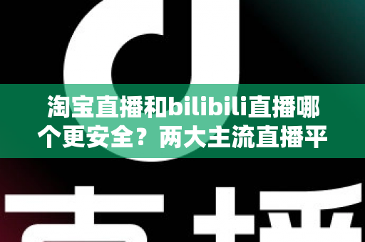 淘宝直播和bilibili直播哪个更安全?两大主流直播平台安全性深度对比与避坑指南 淘宝直播和bilibili直播哪个更安全?两大主流直播平台安全性深度对比与避坑指南