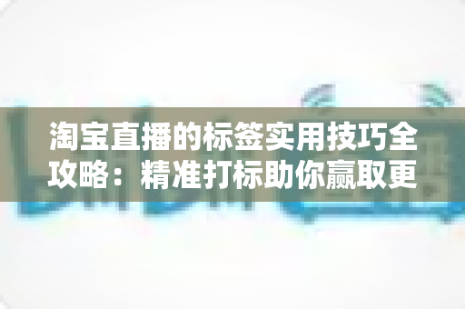 淘宝直播的标签实用技巧全攻略：精准打标助你赢取更多流量与转化