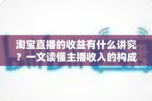 淘宝直播的收益有什么讲究?一文读懂主播收入的构成、规则与提升之道 淘宝直播的收益有什么讲究?一文读懂主播收入的构成、规则与提升之道