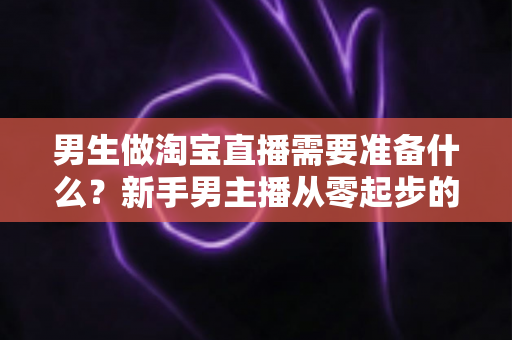男生做淘宝直播需要准备什么?新手男主播从零起步的完整准备指南与实用清单 男生做淘宝直播需要准备什么?新手男主播从零起步的完整准备指南与实用清单