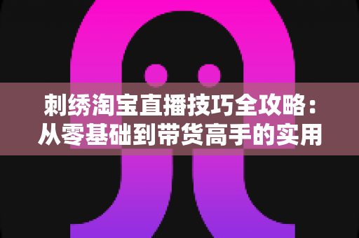 刺绣淘宝直播技巧全攻略:从零基础到带货高手的实用指南 刺绣淘宝直播技巧全攻略:从零基础到带货高手的实用指南