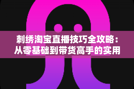 刺绣淘宝直播技巧全攻略:从零基础到带货高手的实用指南 刺绣淘宝直播技巧全攻略:从零基础到带货高手的实用指南