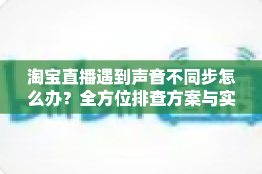 淘宝直播遇到声音不同步怎么办?全方位排查方案与实用技巧,助你告别直播音画烦恼 淘宝直播遇到声音不同步怎么办?全方位排查方案与实用技巧,助你告别直播音画烦恼