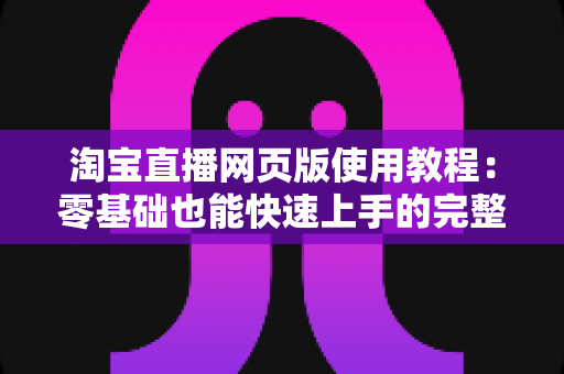 淘宝直播网页版使用教程：零基础也能快速上手的完整开播指南