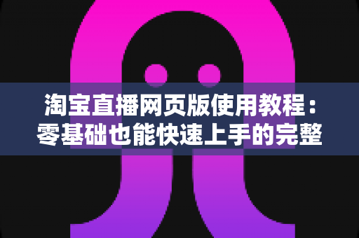 淘宝直播网页版使用教程：零基础也能快速上手的完整开播指南