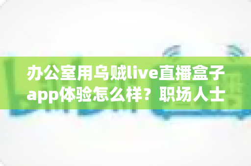 办公室用乌贼live直播盒子app体验怎么样？职场人士真实使用感受全解析