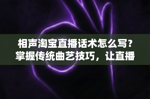 相声淘宝直播话术怎么写？掌握传统曲艺技巧，让直播间人气与销量双提升