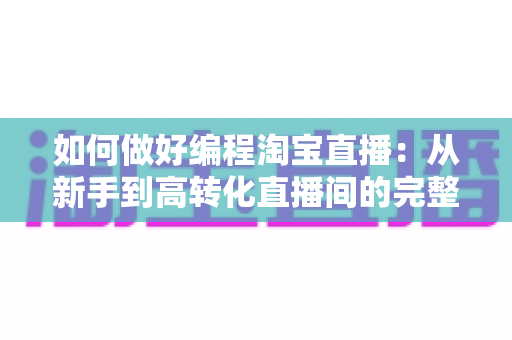 如何做好编程淘宝直播：从新手到高转化直播间的完整实战指南