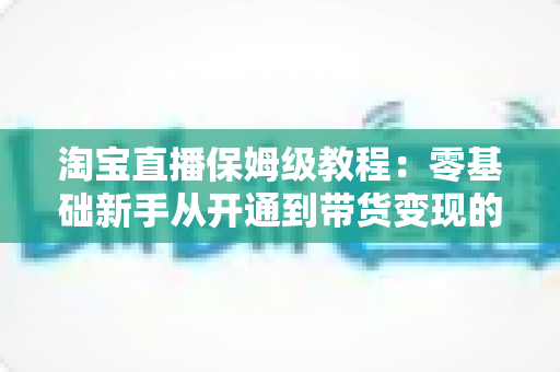 淘宝直播保姆级教程：零基础新手从开通到带货变现的全流程实战指南