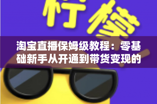 淘宝直播保姆级教程：零基础新手从开通到带货变现的全流程实战指南