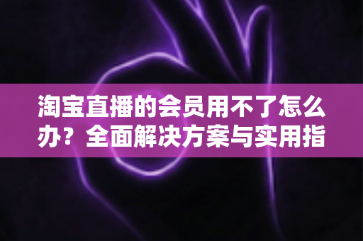 淘宝直播的会员用不了怎么办?全面解决方案与实用指南一文读懂 淘宝直播的会员用不了怎么办?全面解决方案与实用指南一文读懂