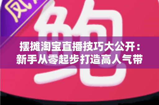 摆摊淘宝直播技巧大公开:新手从零起步打造高人气带货直播间的实战指南 摆摊淘宝直播技巧大公开:新手从零起步打造高人气带货直播间的实战指南