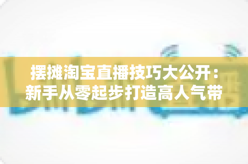 摆摊淘宝直播技巧大公开:新手从零起步打造高人气带货直播间的实战指南 摆摊淘宝直播技巧大公开:新手从零起步打造高人气带货直播间的实战指南