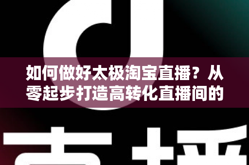 如何做好太极淘宝直播?从零起步打造高转化直播间的全流程实战指南 如何做好太极淘宝直播?从零起步打造高转化直播间的全流程实战指南