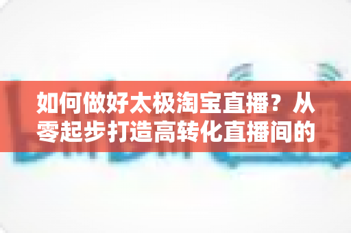 如何做好太极淘宝直播?从零起步打造高转化直播间的全流程实战指南 如何做好太极淘宝直播?从零起步打造高转化直播间的全流程实战指南