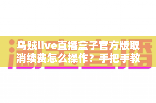 乌贼live直播盒子官方版取消续费怎么操作？手把手教你关闭自动续费的全流程教程与避坑指南