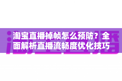 淘宝直播掉帧怎么预防？全面解析直播流畅度优化技巧，让您的带货直播间告别卡顿烦恼