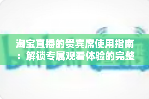 淘宝直播的贵宾席使用指南:解锁专属观看体验的完整攻略 淘宝直播的贵宾席使用指南:解锁专属观看体验的完整攻略