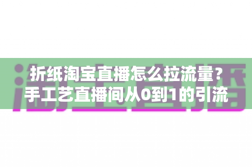 折纸淘宝直播怎么拉流量？手工艺直播间从0到1的引流实战全攻略
