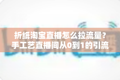 折纸淘宝直播怎么拉流量？手工艺直播间从0到1的引流实战全攻略