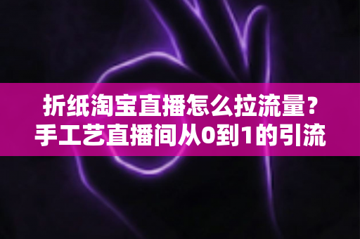 折纸淘宝直播怎么拉流量？手工艺直播间从0到1的引流实战全攻略
