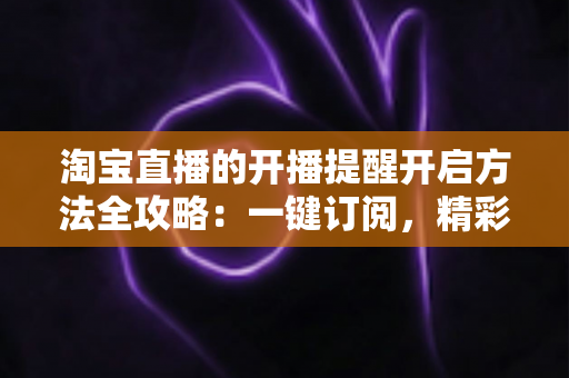 淘宝直播的开播提醒开启方法全攻略：一键订阅，精彩直播永不缺席