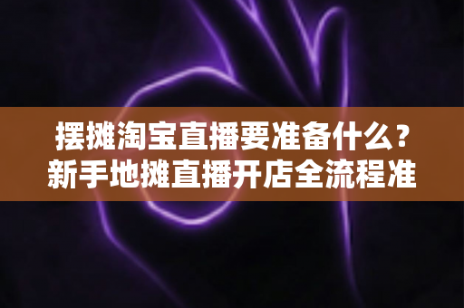 摆摊淘宝直播要准备什么？新手地摊直播开店全流程准备清单与实战指南