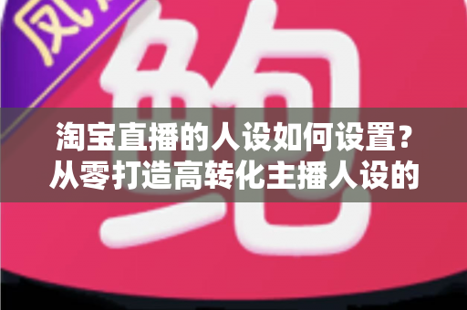 淘宝直播的人设如何设置？从零打造高转化主播人设的完整实战指南