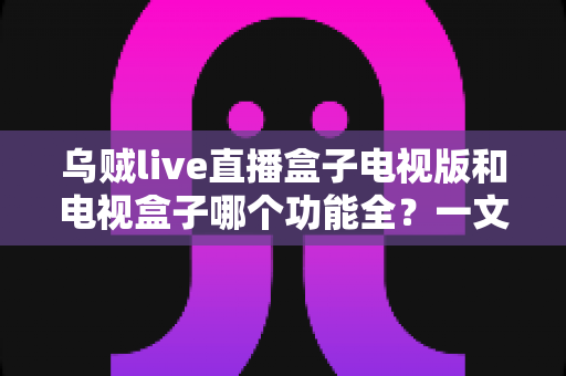 乌贼live直播盒子电视版和电视盒子哪个功能全?一文读懂两大观影方案的功能差异与选择指南 乌贼live直播盒子电视版和电视盒子哪个功能全?一文读懂两大观影方案的功能差异与选择指南