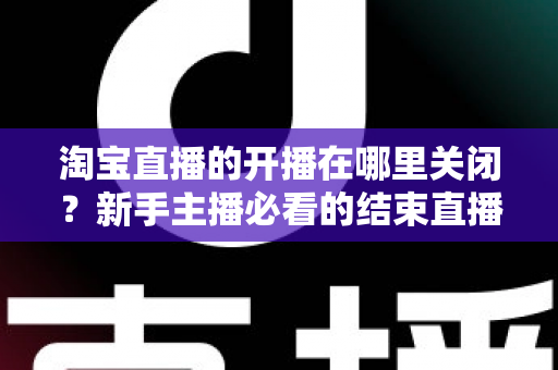 淘宝直播的开播在哪里关闭?新手主播必看的结束直播完整教程与实用指南 淘宝直播的开播在哪里关闭?新手主播必看的结束直播完整教程与实用指南