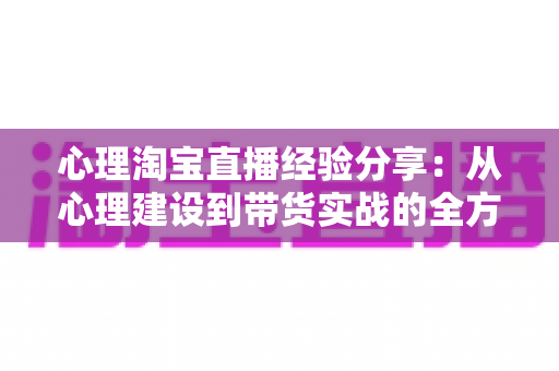心理淘宝直播经验分享:从心理建设到带货实战的全方位主播成长指南 心理淘宝直播经验分享:从心理建设到带货实战的全方位主播成长指南