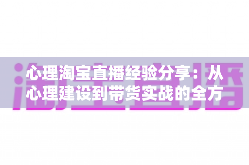 心理淘宝直播经验分享:从心理建设到带货实战的全方位主播成长指南 心理淘宝直播经验分享:从心理建设到带货实战的全方位主播成长指南