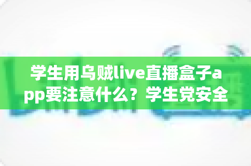 学生用乌贼live直播盒子app要注意什么？学生党安全使用直播软件的全方位避坑指南与实用建议
