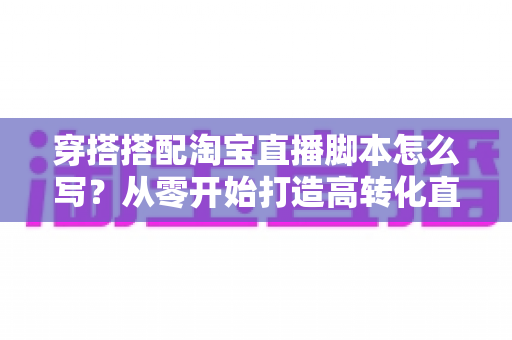 穿搭搭配淘宝直播脚本怎么写？从零开始打造高转化直播带货全攻略