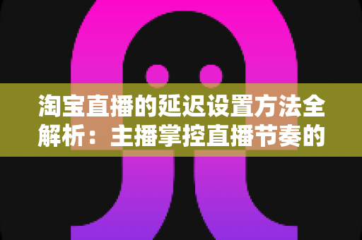 淘宝直播的延迟设置方法全解析:主播掌控直播节奏的实用指南 淘宝直播的延迟设置方法全解析:主播掌控直播节奏的实用指南
